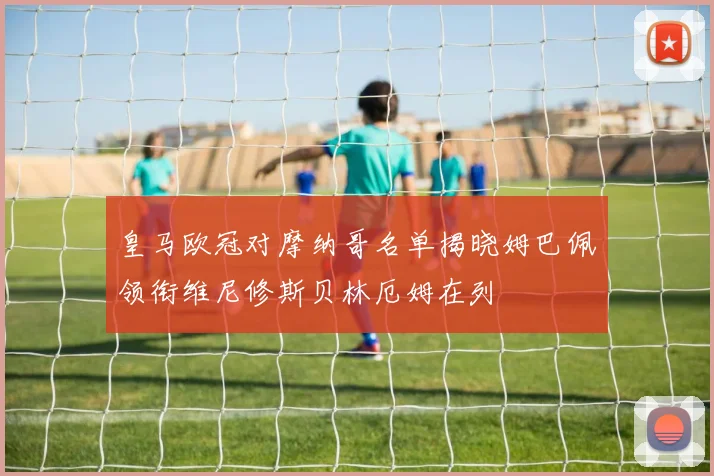 皇马欧冠对摩纳哥名单揭晓姆巴佩领衔维尼修斯贝林厄姆在列