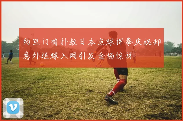 约旦门将扑救日本点球挥拳庆祝却意外送球入网引发全场惊讶
