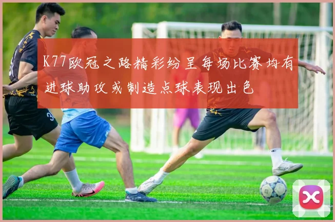 K77欧冠之路精彩纷呈每场比赛均有进球助攻或制造点球表现出色