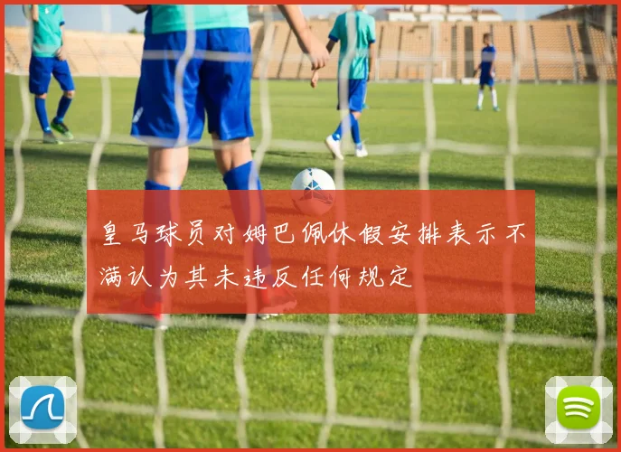 皇马球员对姆巴佩休假安排表示不满认为其未违反任何规定