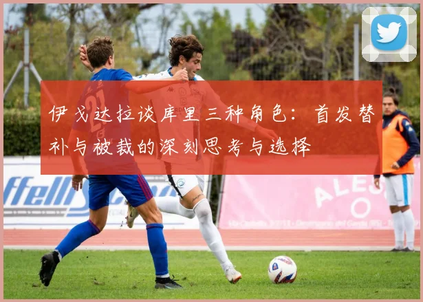 伊戈达拉谈库里三种角色：首发替补与被裁的深刻思考与选择