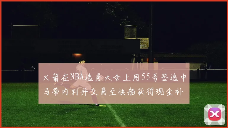 火箭在NBA选秀大会上用55号签选中马蒂内利并交易至快船获得现金补偿