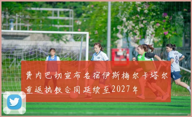 费内巴切宣布名宿伊斯梅尔卡塔尔重返执教合同延续至2027年