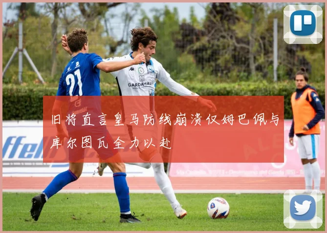 旧将直言皇马防线崩溃仅姆巴佩与库尔图瓦全力以赴