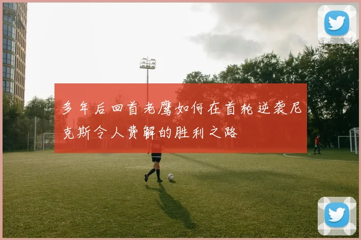 多年后回首老鹰如何在首轮逆袭尼克斯令人费解的胜利之路