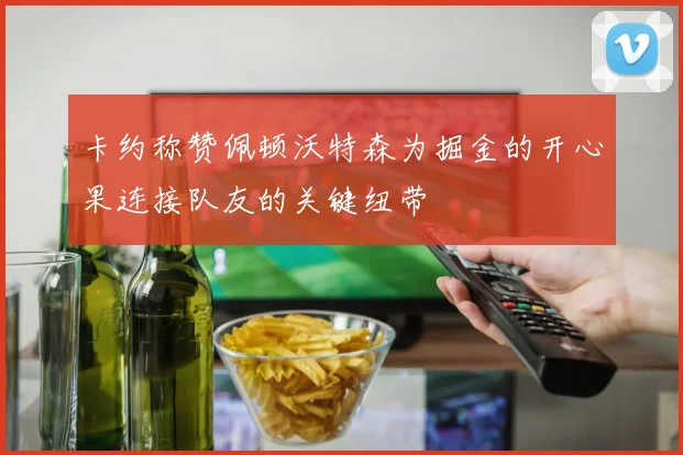 卡约称赞佩顿沃特森为掘金的开心果连接队友的关键纽带