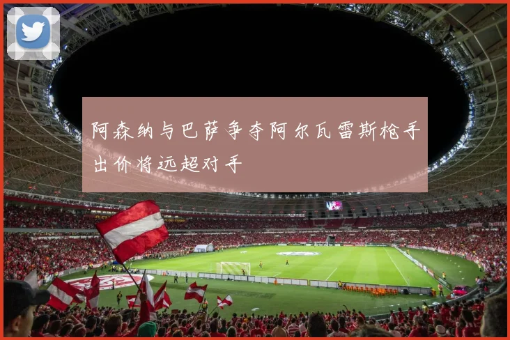 阿森纳与巴萨争夺阿尔瓦雷斯枪手出价将远超对手