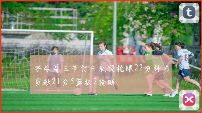 字母哥三节打卡表现抢眼22分钟内贡献21分5篮板2抢断
