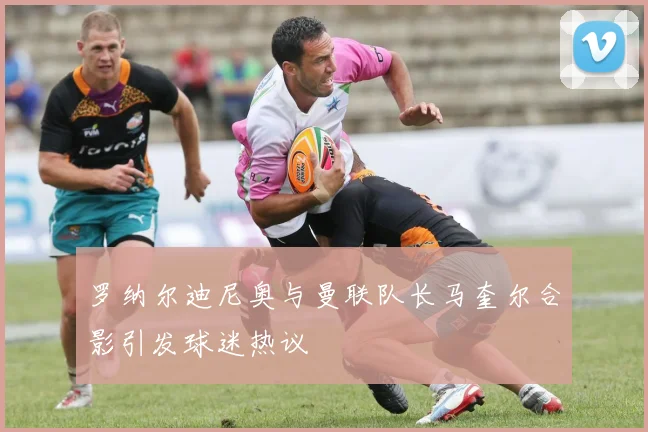 罗纳尔迪尼奥与曼联队长马奎尔合影引发球迷热议