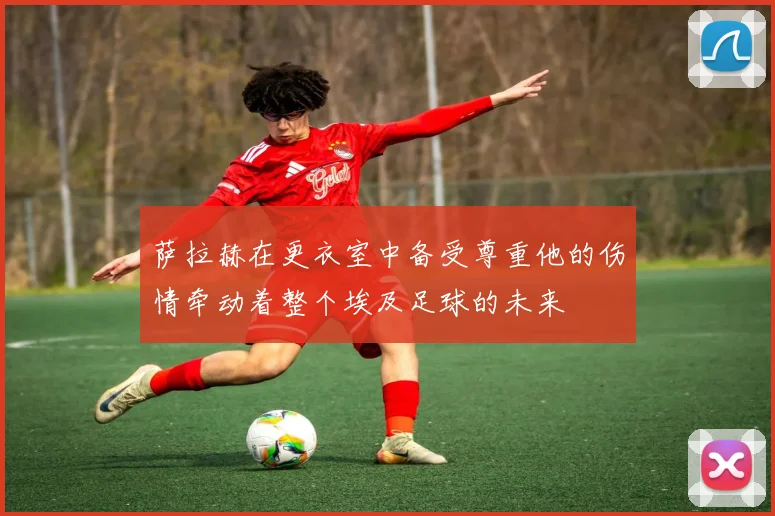 萨拉赫在更衣室中备受尊重他的伤情牵动着整个埃及足球的未来
