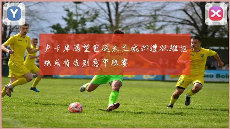 卢卡库渴望重返米兰城却遭双雄拒绝或将告别意甲联赛