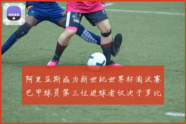 阿里亚斯成为新世纪世界杯淘汰赛巴甲球员第三位进球者仅次于罗比尼奥