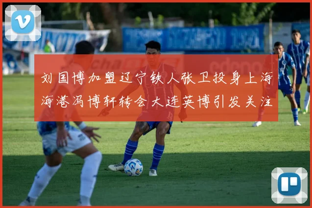 刘国博加盟辽宁铁人张卫投身上海海港冯博轩转会大连英博引发关注