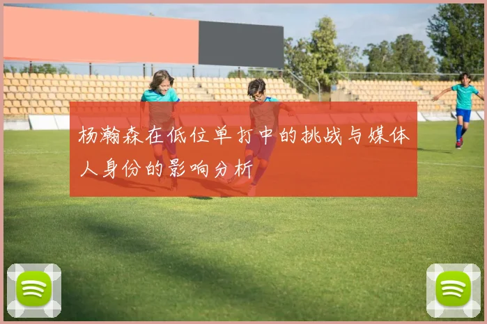 杨瀚森在低位单打中的挑战与媒体人身份的影响分析