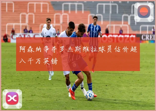 阿森纳争夺罗杰斯维拉球员估价超八千万英镑