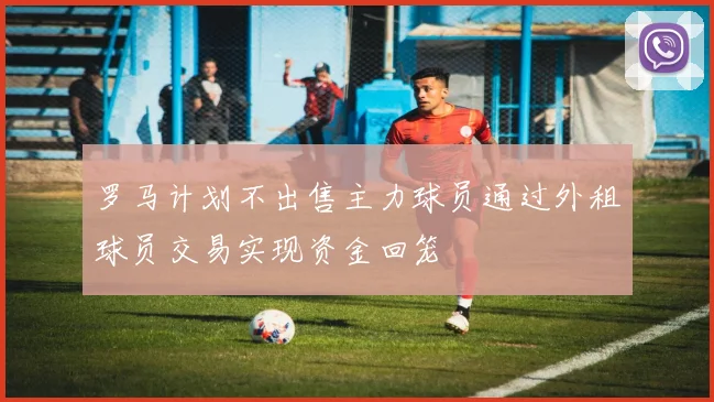 罗马计划不出售主力球员通过外租球员交易实现资金回笼