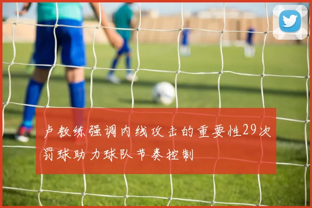 卢教练强调内线攻击的重要性29次罚球助力球队节奏控制