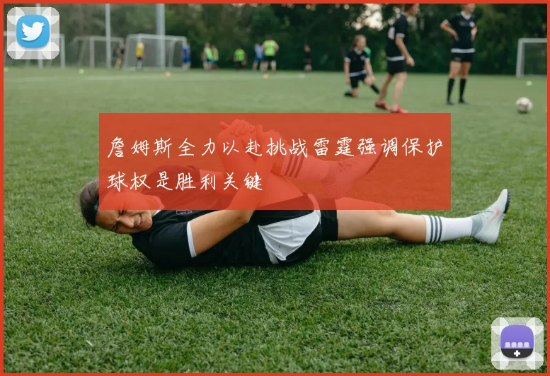 詹姆斯全力以赴挑战雷霆强调保护球权是胜利关键